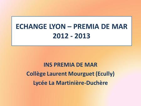 ECHANGE LYON – PREMIA DE MAR 2012 - 2013 INS PREMIA DE MAR Collège Laurent Mourguet (Ecully) Lycée La Martinière-Duchère.