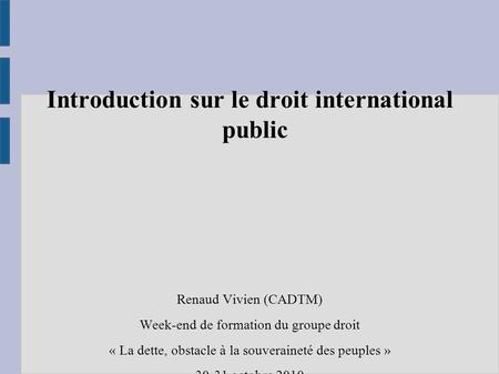 Introduction sur le droit international public Renaud Vivien (CADTM) Week-end de formation du groupe droit « La dette, obstacle à la souveraineté des peuples.