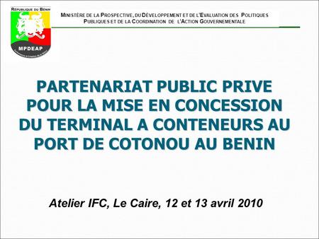 PARTENARIAT PUBLIC PRIVE POUR LA MISE EN CONCESSION DU TERMINAL A CONTENEURS AU PORT DE COTONOU AU BENIN Atelier IFC, Le Caire, 12 et 13 avril 2010 M INISTÈRE.