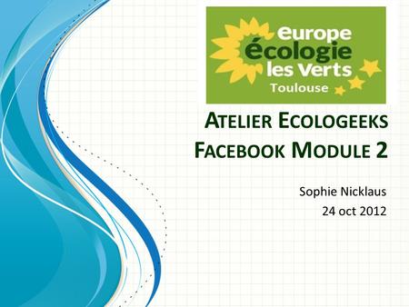 A TELIER E COLOGEEKS F ACEBOOK M ODULE 2 Sophie Nicklaus 24 oct 2012.