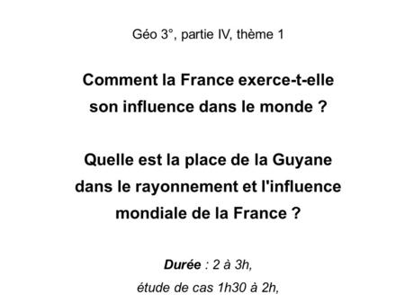 LA FRANCE, UN INFLUENCE MONDIALE Géo 3°, partie IV, thème 1 Comment la France exerce-t-elle son influence dans le monde ? Quelle est la place de la Guyane.