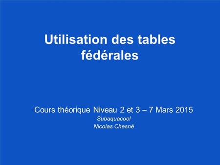 Utilisation des tables fédérales Cours théorique Niveau 2 et 3 – 7 Mars 2015 Subaquacool Nicolas Chesné.