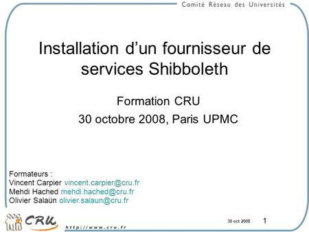 30 oct 2008 1 Installation d’un fournisseur de services Shibboleth Formation CRU 30 octobre 2008, Paris UPMC Formateurs : Vincent Carpier