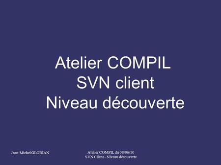Jean-Michel GLORIAN Atelier COMPIL du 08/06/10 SVN Client - Niveau découverte Atelier COMPIL SVN client Niveau découverte.