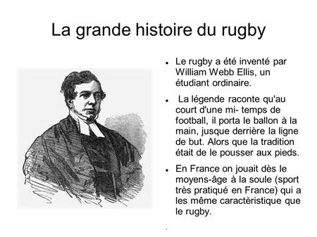 La grande histoire du rugby Le rugby a été inventé par William Webb Ellis, un étudiant ordinaire. La légende raconte qu'au court d'une mi- temps de football,