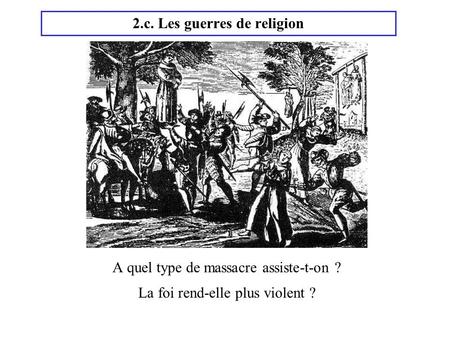 2.c. Les guerres de religion A quel type de massacre assiste-t-on ? La foi rend-elle plus violent ?