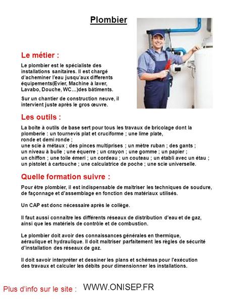 Plombier Le métier : Le plombier est le spécialiste des installations sanitaires. Il est chargé d’acheminer l’eau jusqu’aux differents équipements(Evier,