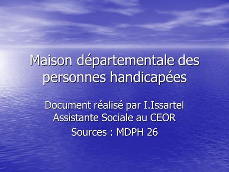 Maison départementale des personnes handicapées Document réalisé par I.Issartel Assistante Sociale au CEOR Sources : MDPH 26.