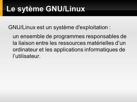Le sytème GNU/Linux GNU/Linux est un système d'exploitation : un ensemble de programmes responsables de la liaison entre les ressources matérielles d’un.