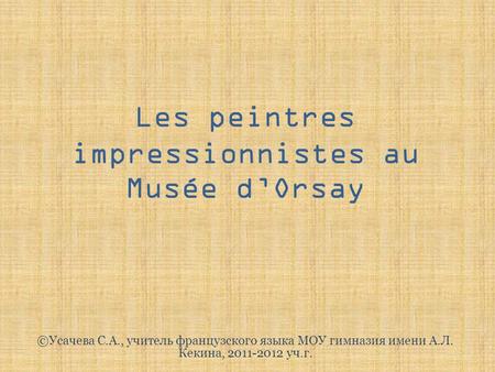 Les peintres impressionnistes au Musée d’Orsay ©Усачева С.А., учитель французского языка МОУ гимназия имени А.Л. Кекина, 2011-2012 уч.г.