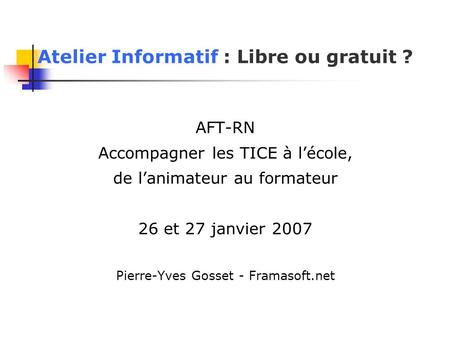 Atelier Informatif : Libre ou gratuit ? AFT-RN Accompagner les TICE à l’école, de l’animateur au formateur 26 et 27 janvier 2007 Pierre-Yves Gosset - Framasoft.net.