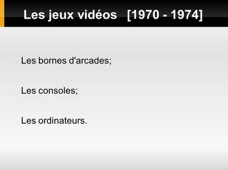 Les jeux vidéos[1970 - 1974] Les bornes d'arcades; Les consoles; Les ordinateurs.