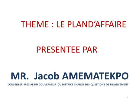 THEME : LE PLAND’AFFAIRE PRESENTEE PAR MR. Jacob AMEMATEKPO CONSEILLER SPECIAL DU GOUVERNEUR DU DISTRICT CHARGE DES QUESTIONS DE FINANCEMENT 1.