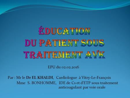 EPU du 02.02.2016 Par : Mr le Dr EL KHALDI, Cardiologue à Vitry-Le-François Mme S. BONHOMME, IDE de Cs et d’ETP sous traitement anticoagulant par voie.