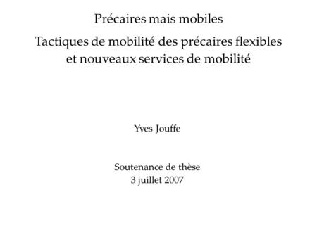 Yves Jouffe Soutenance de thèse 3 juillet 2007 Précaires mais mobiles Tactiques de mobilité des précaires flexibles et nouveaux services de mobilité.