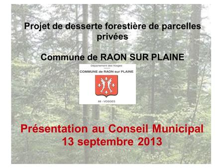 Projet de desserte forestière de parcelles privées Commune de RAON SUR PLAINE Présentation au Conseil Municipal 13 septembre 2013.