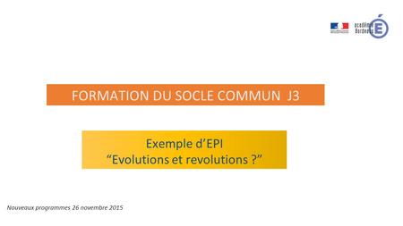 Exemple d’EPI “Evolutions et revolutions ?” Nouveaux programmes 26 novembre 2015 FORMATION DU SOCLE COMMUN J3.