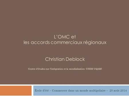 L’OMC et les accords commerciaux régionaux Christian Deblock Centre d’études sur l’intégration et la mondialisation (CEIM-UQAM) École d’été – Commercer.