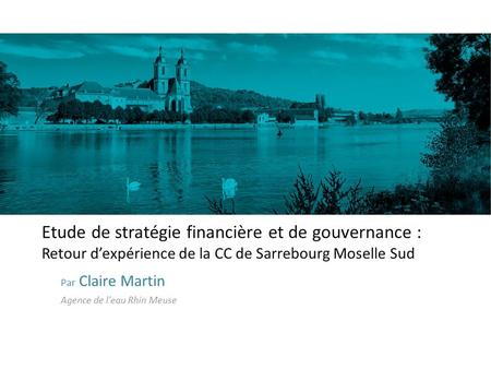 Etude de stratégie financière et de gouvernance : Retour d’expérience de la CC de Sarrebourg Moselle Sud Par Claire Martin Agence de l’eau Rhin Meuse.