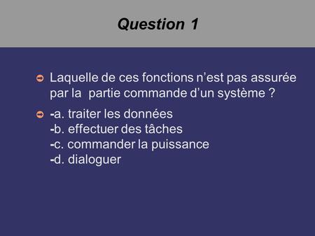 Question 1 ➲ Laquelle de ces fonctions n’est pas assurée par la partie commande d’un système ? ➲ -a. traiter les données -b. effectuer des tâches -c. commander.