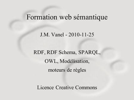 Formation web sémantique J.M. Vanel - 2010-11-25 RDF, RDF Schema, SPARQL, OWL, Modélisation, moteurs de règles Licence Creative Commons.