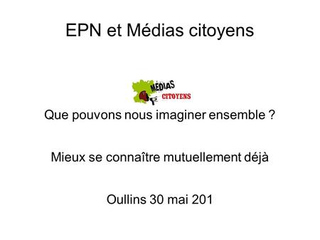 EPN et Médias citoyens Que pouvons nous imaginer ensemble ? Mieux se connaître mutuellement déjà Oullins 30 mai 201.