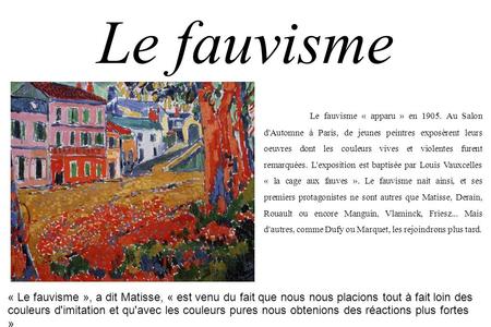 Le fauvisme Le fauvisme « apparu » en 1905. Au Salon d'Automne à Paris, de jeunes peintres exposèrent leurs oeuvres dont les couleurs vives et violentes.