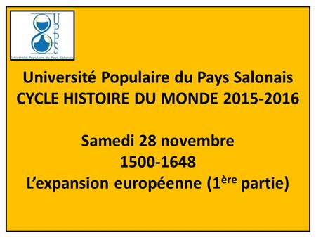 1 Université Populaire du Pays Salonais CYCLE HISTOIRE DU MONDE 2015-2016 Samedi 28 novembre 1500-1648 L’expansion européenne (1 ère partie)