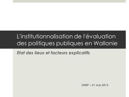 L'institutionnalisation de l'évaluation des politiques publiques en Wallonie Etat des lieux et facteurs explicatifs SWEP – 31 mai 2013.