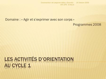 Domaine : « Agir et s’exprimer avec son corps » Programmes 2008 14 Octobre 2009Circonscrition de Lesparre-médoc (Gironde) - CPC EPS - S.Meyre.