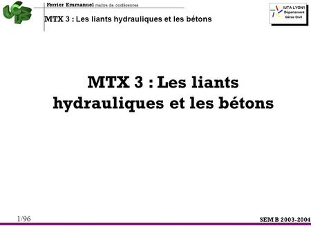 SEM B 2003-2004 MTX 3 : Les liants hydrauliques et les bétons Ferrier Emmanuel maître de conférences 1/96 MTX 3 : Les liants hydrauliques et les bétons.