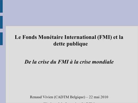 Le Fonds Monétaire International (FMI) et la dette publique De la crise du FMI à la crise mondiale Renaud Vivien (CADTM Belgique) – 22 mai 2010 Week-end.
