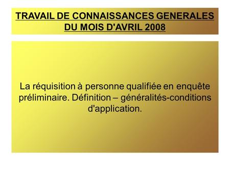 TRAVAIL DE CONNAISSANCES GENERALES DU MOIS D'AVRIL 2008 La réquisition à personne qualifiée en enquête préliminaire. Définition – généralités-conditions.