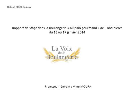 Rapport de stage dans la boulangerie « au pain gourmand » de Londinières du 13 au 17 janvier 2014 Professeur référent : Mme MOURA Thibault FOSSE 3ème A.