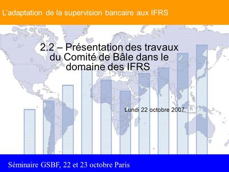 Séminaire GSBF, 22 et 23 octobre Paris 2.2 – Présentation des travaux du Comité de Bâle dans le domaine des IFRS Lundi 22 octobre 2007 L’adaptation de.