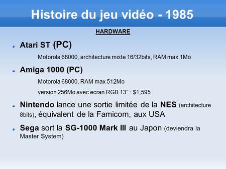 Histoire du jeu vidéo - 1985 HARDWARE Atari ST (PC) Motorola 68000, architecture mixte 16/32bits, RAM max 1Mo Amiga 1000 (PC) Motorola 68000, RAM max 512Mo.