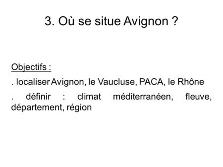 3. Où se situe Avignon ? Objectifs :. localiser Avignon, le Vaucluse, PACA, le Rhône. définir : climat méditerranéen, fleuve, département, région.