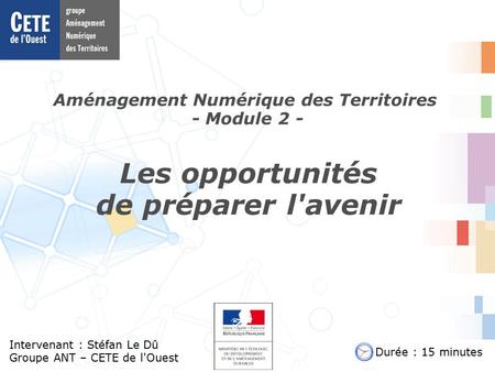Aménagement Numérique des Territoires - Module 2 - Intervenant : Stéfan Le Dû Groupe ANT – CETE de l'Ouest Les opportunités de préparer l'avenir Durée.