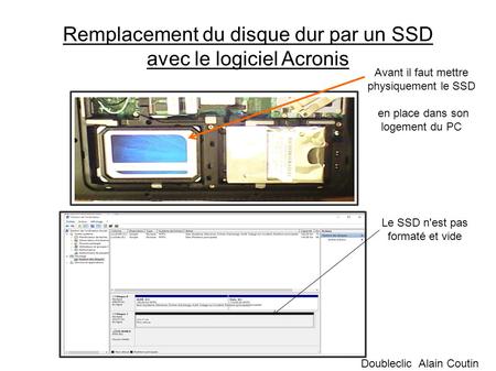 Remplacement du disque dur par un SSD avec le logiciel Acronis Doubleclic Alain Coutin Avant il faut mettre physiquement le SSD en place dans son logement.