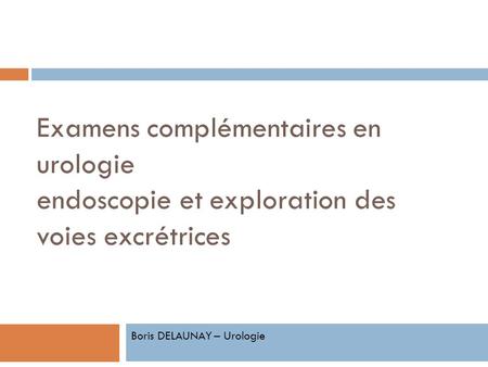 Examens complémentaires en urologie endoscopie et exploration des voies excrétrices Boris DELAUNAY – Urologie.