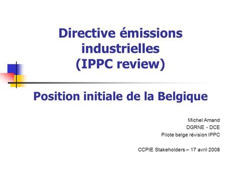 Directive émissions industrielles (IPPC review) Position initiale de la Belgique Michel Amand DGRNE - DCE Pilote belge révision IPPC CCPIE Stakeholders.
