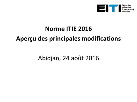 Norme ITIE 2016 Aperçu des principales modifications Abidjan, 24 août 2016.