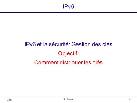 V.1a E. Berera1 IPv6 IPv6 et la sécurité: Gestion des clés Objectif: Comment distribuer les clés.