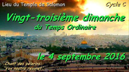 Cycle C Vingt-troisième dimanche du Temps Ordinaire Vingt-troisième dimanche du Temps Ordinaire le 4 septembre 2016 Chant des pèlerins: “Vox nostra resonet”