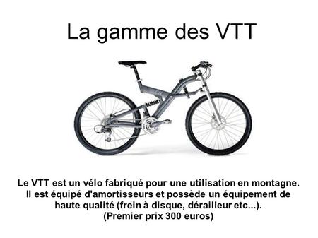La gamme des VTT Le VTT est un vélo fabriqué pour une utilisation en montagne. Il est équipé d'amortisseurs et possède un équipement de haute qualité (frein.
