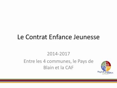 Le Contrat Enfance Jeunesse 2014-2017 Entre les 4 communes, le Pays de Blain et la CAF.