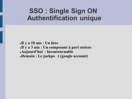 SSO : Single Sign ON Authentification unique Il y a 10 ans : Un luxe Il y a 3 ans : Un composant à part entiere Aujourd'hui : Incontournable Demain : Le.