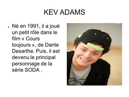 KEV ADAMS ● Né en 1991, il a joué un petit rôle dans le film « Cours toujours », de Dante Desarthe. Puis, il est devenu le principal personnage de la série.