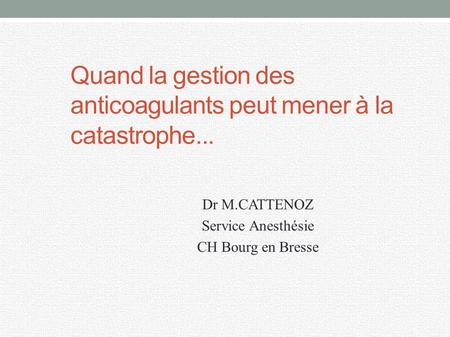 Quand la gestion des anticoagulants peut mener à la catastrophe... Dr M.CATTENOZ Service Anesthésie CH Bourg en Bresse.