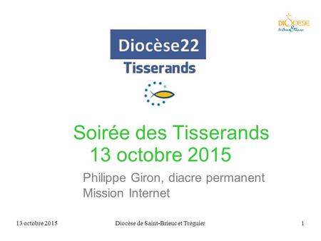13 octobre 2015Diocèse de Saint-Brieuc et Tréguier1 Soirée des Tisserands 13 octobre 2015 Philippe Giron, diacre permanent Mission Internet.